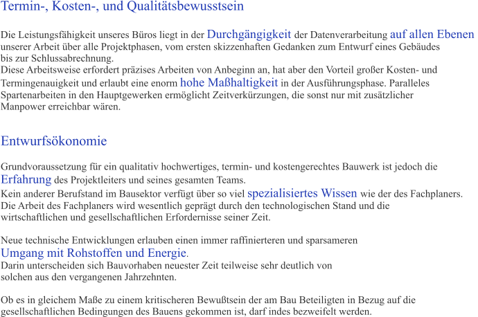 Entwurfskonomie  Grundvoraussetzung fr ein qualitativ hochwertiges, termin- und kostengerechtes Bauwerk ist jedoch die  Erfahrung des Projektleiters und seines gesamten Teams.  Kein anderer Berufstand im Bausektor verfgt ber so viel spezialisiertes Wissen wie der des Fachplaners. Die Arbeit des Fachplaners wird wesentlich geprgt durch den technologischen Stand und die  wirtschaftlichen und gesellschaftlichen Erfordernisse seiner Zeit.   Neue technische Entwicklungen erlauben einen immer raffinierteren und sparsameren Umgang mit Rohstoffen und Energie.  Darin unterscheiden sich Bauvorhaben neuester Zeit teilweise sehr deutlich von  solchen aus den vergangenen Jahrzehnten.  Ob es in gleichem Mae zu einem kritischeren Bewutsein der am Bau Beteiligten in Bezug auf die  gesellschaftlichen Bedingungen des Bauens gekommen ist, darf indes bezweifelt werden.    Termin-, Kosten-, und Qualittsbewusstsein  Die Leistungsfhigkeit unseres Bros liegt in der Durchgngigkeit der Datenverarbeitung auf allen Ebenen  unserer Arbeit ber alle Projektphasen, vom ersten skizzenhaften Gedanken zum Entwurf eines Gebudes bis zur Schlussabrechnung.  Diese Arbeitsweise erfordert przises Arbeiten von Anbeginn an, hat aber den Vorteil groer Kosten- und  Termingenauigkeit und erlaubt eine enorm hohe Mahaltigkeit in der Ausfhrungsphase. Paralleles  Spartenarbeiten in den Hauptgewerken ermglicht Zeitverkrzungen, die sonst nur mit zustzlicher  Manpower erreichbar wren.